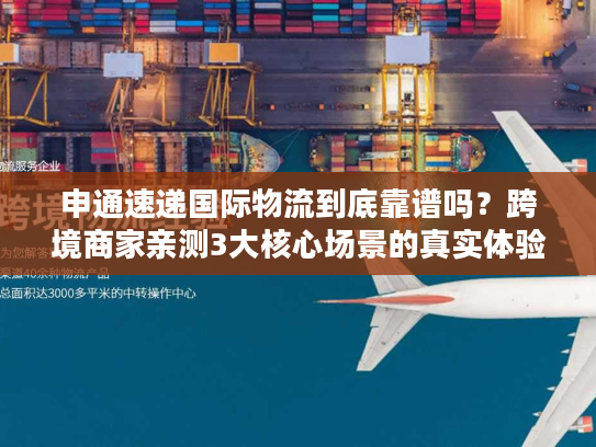 申通速递国际物流到底靠谱吗？跨境商家亲测3大核心场景的真实体验