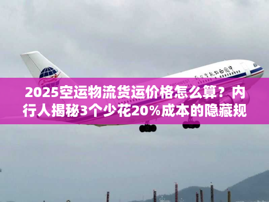 2025空运物流货运价格怎么算？内行人揭秘3个少花20%成本的隐藏规则！
