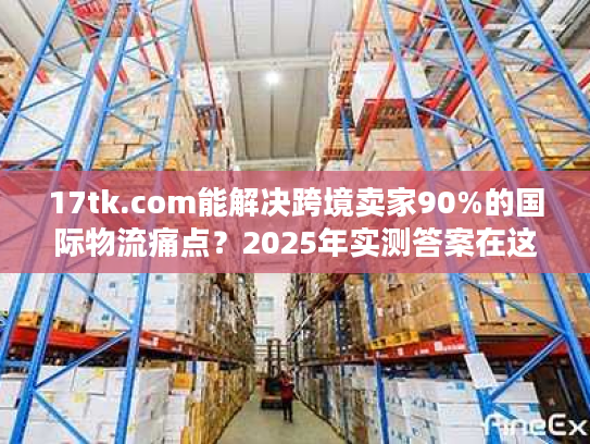 17tk.com能解决跨境卖家90%的国际物流痛点？2025年实测答案在这里