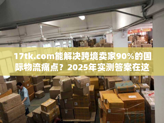 17tk.com能解决跨境卖家90%的国际物流痛点？2025年实测答案在这里