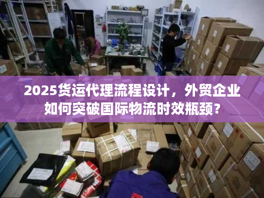2025货运代理流程设计,外贸企业如何突破国际物流时效瓶颈? 2025货运代理流程设计,外贸企业如何突破国际物流时效瓶颈?