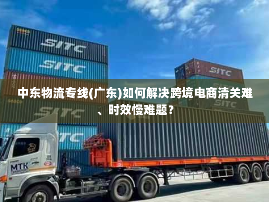 中东物流专线(广东)如何解决跨境电商清关难、时效慢难题? 中东物流专线(广东)如何解决跨境电商清关难、时效慢难题?