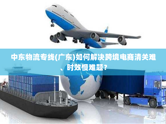 中东物流专线(广东)如何解决跨境电商清关难、时效慢难题? 中东物流专线(广东)如何解决跨境电商清关难、时效慢难题?