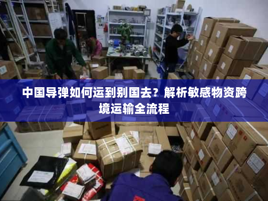 中国导弹如何运到别国去？解析敏感物资跨境运输全流程