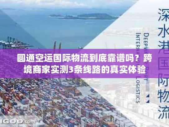 圆通空运国际物流到底靠谱吗？跨境商家实测3条线路的真实体验