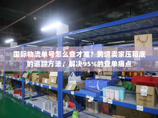 国际物流单号怎么查才准？跨境卖家压箱底的追踪方法，解决95%的查单痛点