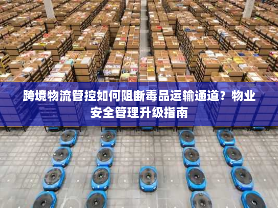 跨境物流管控如何阻断毒品运输通道？物业安全管理升级指南