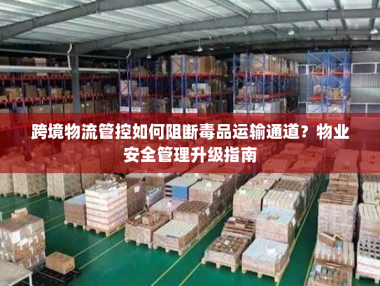 跨境物流管控如何阻断毒品运输通道？物业安全管理升级指南