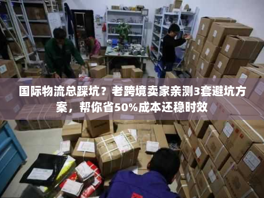 国际物流总踩坑？老跨境卖家亲测3套避坑方案，帮你省50%成本还稳时效