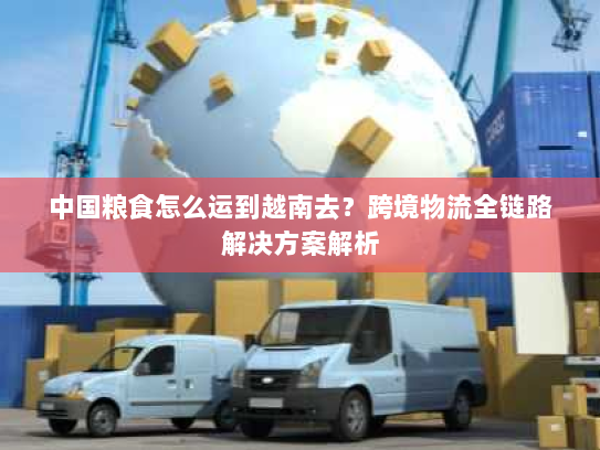 中国粮食怎么运到越南去?跨境物流全链路解决方案解析 中国粮食怎么运到越南去?跨境物流全链路解决方案解析