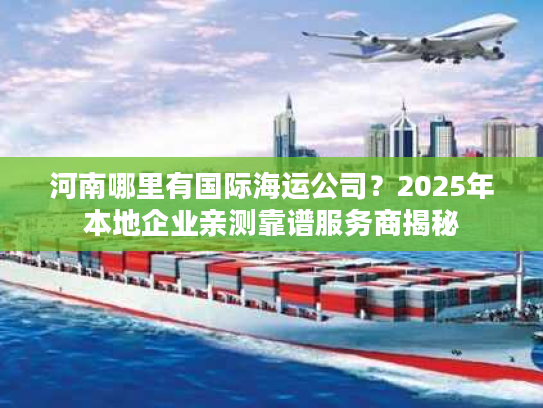 河南哪里有国际海运公司？2025年本地企业亲测靠谱服务商揭秘