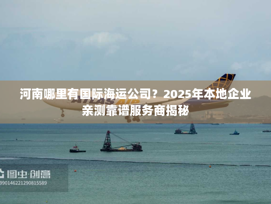 河南哪里有国际海运公司？2025年本地企业亲测靠谱服务商揭秘