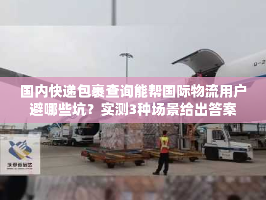 国内快递包裹查询能帮国际物流用户避哪些坑？实测3种场景给出答案