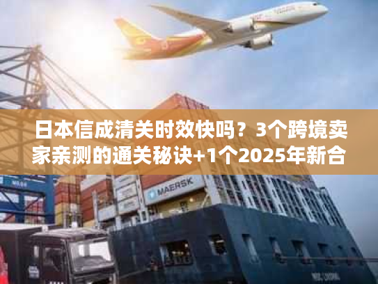 日本信成清关时效快吗？3个跨境卖家亲测的通关秘诀+1个2025年新合规要求