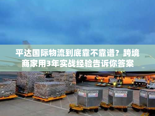 平达国际物流到底靠不靠谱？跨境商家用3年实战经验告诉你答案