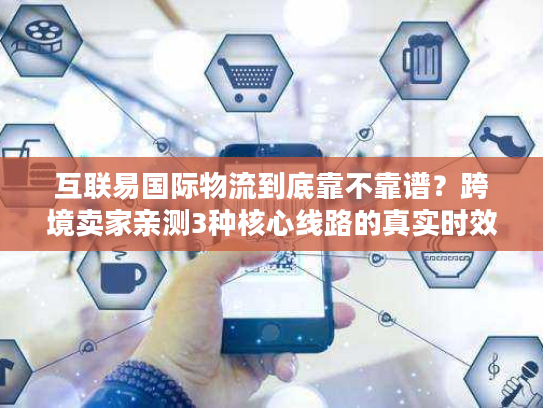 互联易国际物流到底靠不靠谱?跨境卖家亲测3种核心线路的真实时效与避坑指南 互联易国际物流到底靠不靠谱?跨境卖家亲测3种核心线路的真实时效与避坑指南
