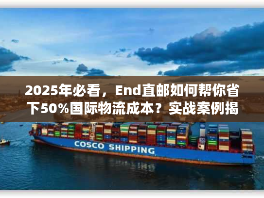 2025年必看，End直邮如何帮你省下50%国际物流成本？实战案例揭秘