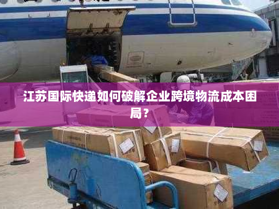 江苏国际快递如何破解企业跨境物流成本困局? 江苏国际快递如何破解企业跨境物流成本困局?