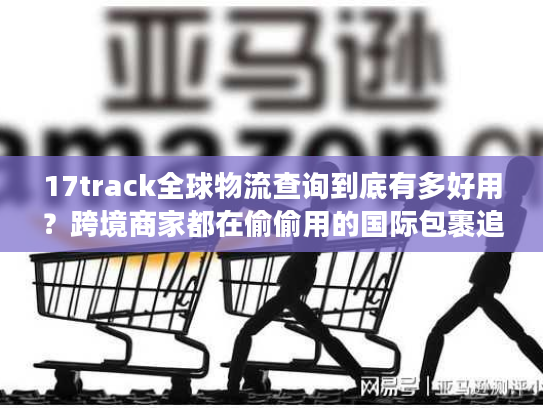 17track全球物流查询到底有多好用?跨境商家都在偷偷用的国际包裹追踪秘诀 17track全球物流查询到底有多好用?跨境商家都在偷偷用的国际包裹追踪秘诀