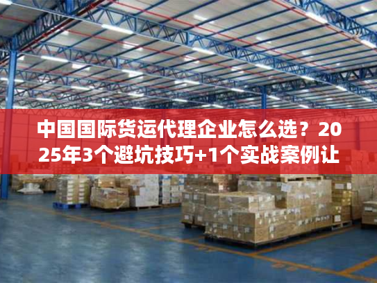 中国国际货运代理企业怎么选？2025年3个避坑技巧+1个实战案例让你少花10万