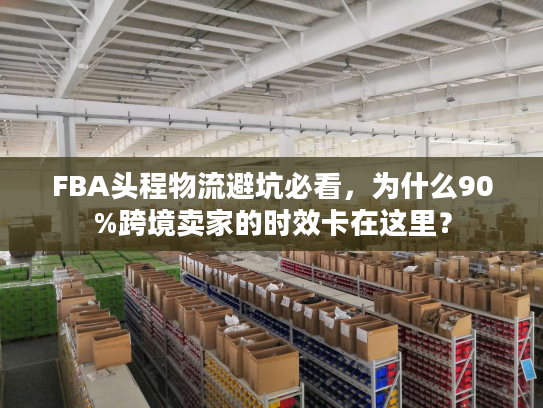 FBA头程物流避坑必看,为什么90%跨境卖家的时效卡在这里? FBA头程物流避坑必看,为什么90%跨境卖家的时效卡在这里?