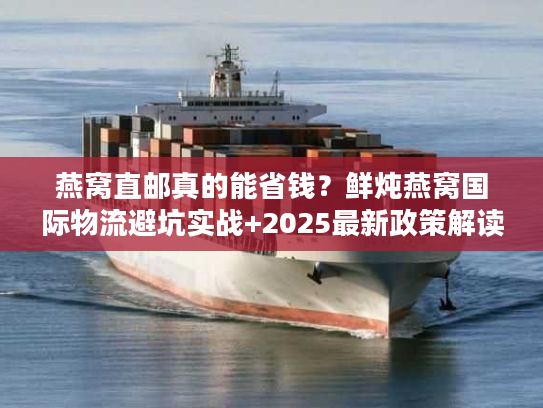 燕窝直邮真的能省钱？鲜炖燕窝国际物流避坑实战+2025最新政策解读