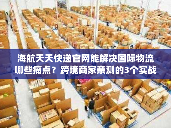 海航天天快递官网能解决国际物流哪些痛点?跨境商家亲测的3个实战答案 海航天天快递官网能解决国际物流哪些痛点?跨境商家亲测的3个实战答案