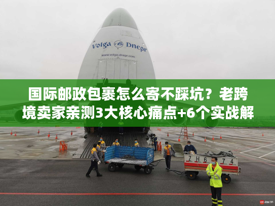 国际邮政包裹怎么寄不踩坑?老跨境卖家亲测3大核心痛点+6个实战解法 国际邮政包裹怎么寄不踩坑?老跨境卖家亲测3大核心痛点+6个实战解法