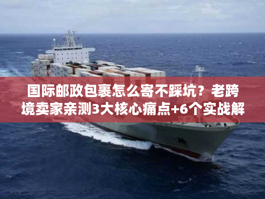 国际邮政包裹怎么寄不踩坑?老跨境卖家亲测3大核心痛点+6个实战解法 国际邮政包裹怎么寄不踩坑?老跨境卖家亲测3大核心痛点+6个实战解法