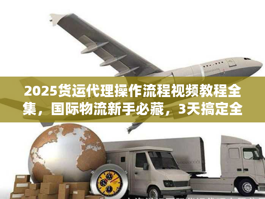 2025货运代理操作流程视频教程全集，国际物流新手必藏，3天搞定全流程不踩坑？