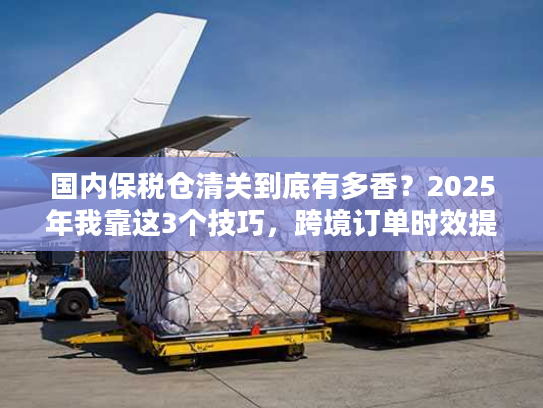 国内保税仓清关到底有多香？2025年我靠这3个技巧，跨境订单时效提升50%