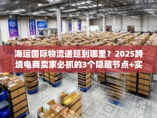 海运国际物流递延到哪里？2025跨境电商卖家必抓的3个隐藏节点+实战案例拆解