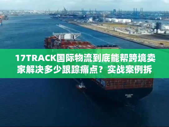 17TRACK国际物流到底能帮跨境卖家解决多少跟踪痛点？实战案例拆解真相