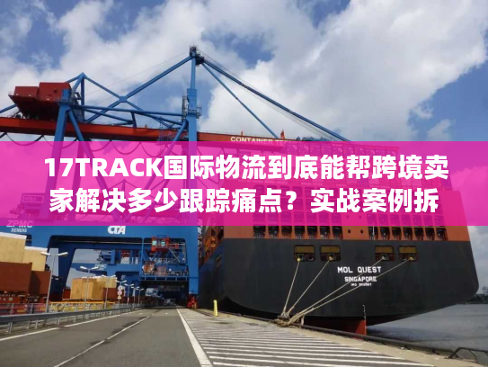 17TRACK国际物流到底能帮跨境卖家解决多少跟踪痛点？实战案例拆解真相