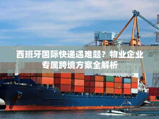 西班牙国际快递遇难题？物业企业专属跨境方案全解析