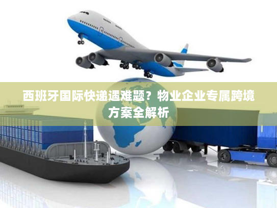 西班牙国际快递遇难题？物业企业专属跨境方案全解析