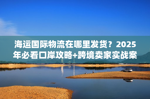 海运国际物流在哪里发货？2025年必看口岸攻略+跨境卖家实战案例