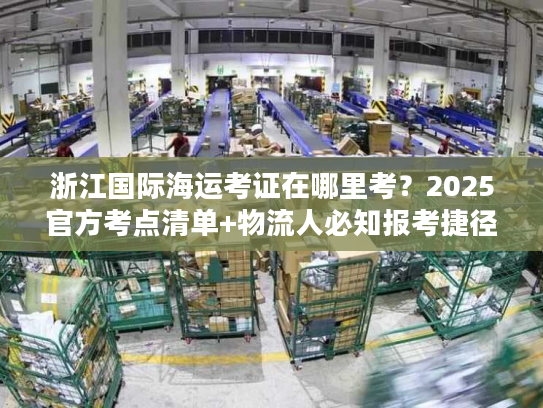 浙江国际海运考证在哪里考？2025官方考点清单+物流人必知报考捷径