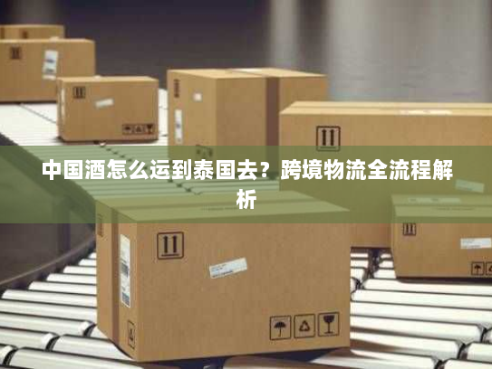 中国酒怎么运到泰国去？跨境物流全流程解析
