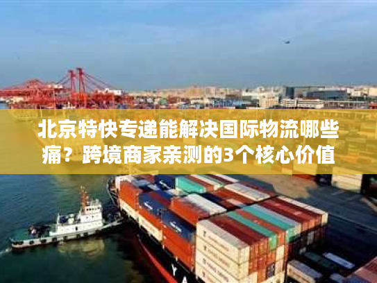 北京特快专递能解决国际物流哪些痛？跨境商家亲测的3个核心价值