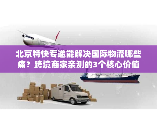 北京特快专递能解决国际物流哪些痛？跨境商家亲测的3个核心价值