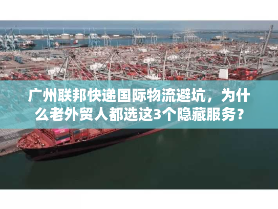 广州联邦快递国际物流避坑，为什么老外贸人都选这3个隐藏服务？