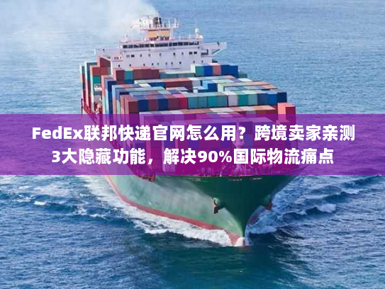 FedEx联邦快递官网怎么用？跨境卖家亲测3大隐藏功能，解决90%国际物流痛点