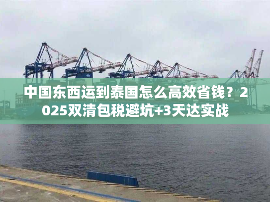 中国东西运到泰国怎么高效省钱？2025双清包税避坑+3天达实战