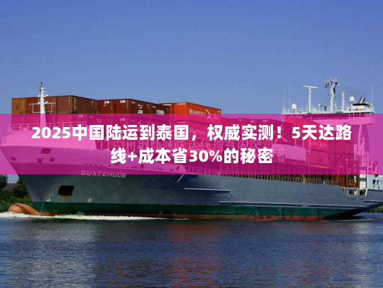 2025中国陆运到泰国，权威实测！5天达路线+成本省30%的秘密