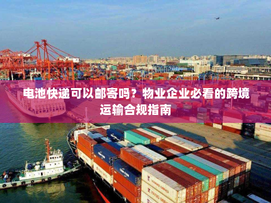 电池快递可以邮寄吗？物业企业必看的跨境运输合规指南
