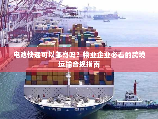 电池快递可以邮寄吗？物业企业必看的跨境运输合规指南