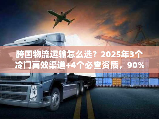 跨国物流运输怎么选？2025年3个冷门高效渠道+4个必查资质，90%货主不知道