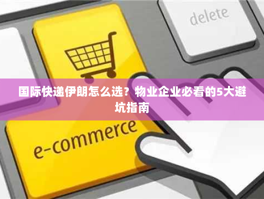 国际快递伊朗怎么选？物业企业必看的5大避坑指南