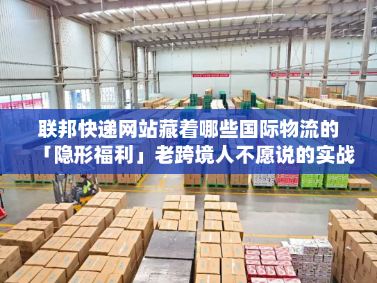 联邦快递网站藏着哪些国际物流的「隐形福利」老跨境人不愿说的实战技巧全在这